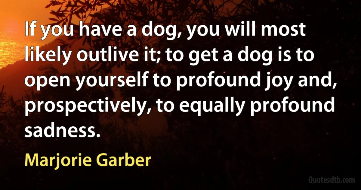 If you have a dog, you will most likely outlive it; to get a dog is to open yourself to profound joy and, prospectively, to equally profound sadness. (Marjorie Garber)