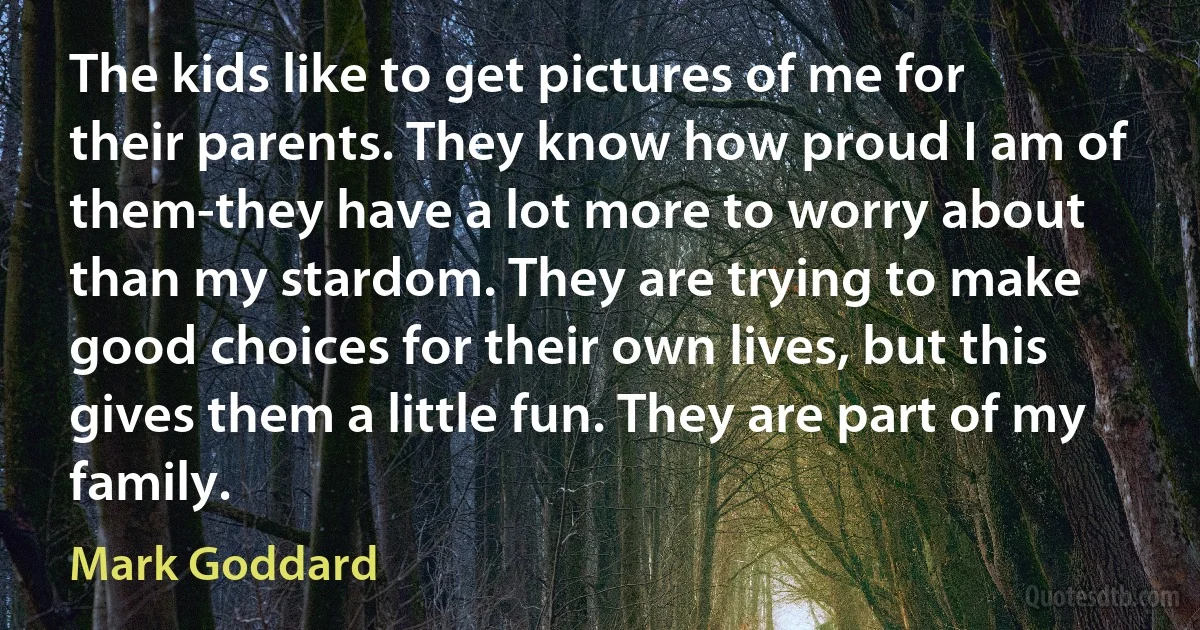 The kids like to get pictures of me for their parents. They know how proud I am of them-they have a lot more to worry about than my stardom. They are trying to make good choices for their own lives, but this gives them a little fun. They are part of my family. (Mark Goddard)