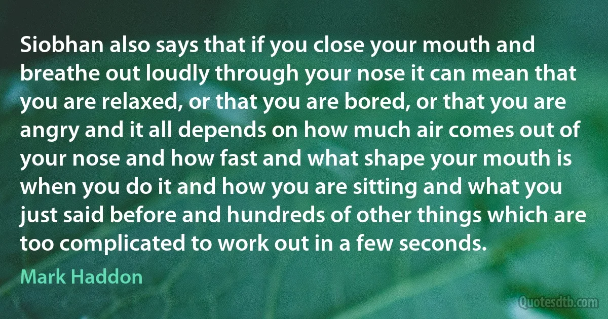 Siobhan also says that if you close your mouth and breathe out loudly through your nose it can mean that you are relaxed, or that you are bored, or that you are angry and it all depends on how much air comes out of your nose and how fast and what shape your mouth is when you do it and how you are sitting and what you just said before and hundreds of other things which are too complicated to work out in a few seconds. (Mark Haddon)