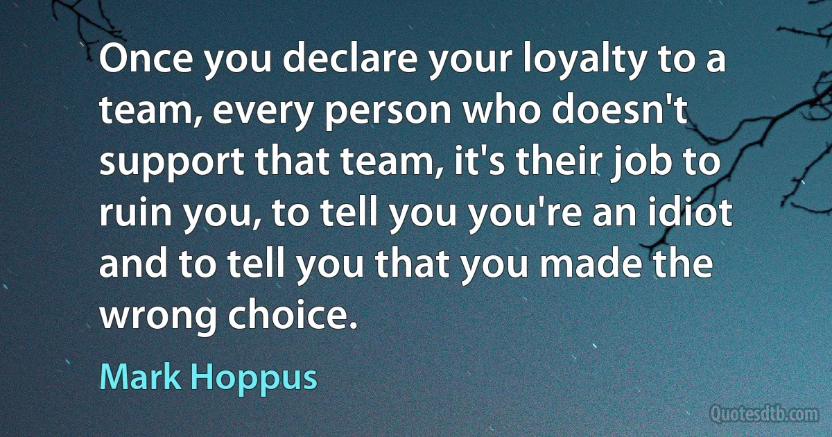 Once you declare your loyalty to a team, every person who doesn't support that team, it's their job to ruin you, to tell you you're an idiot and to tell you that you made the wrong choice. (Mark Hoppus)