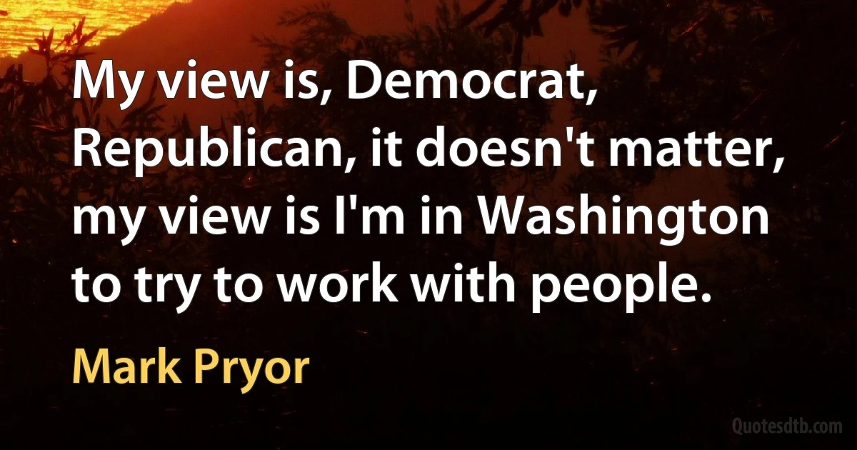 My view is, Democrat, Republican, it doesn't matter, my view is I'm in Washington to try to work with people. (Mark Pryor)