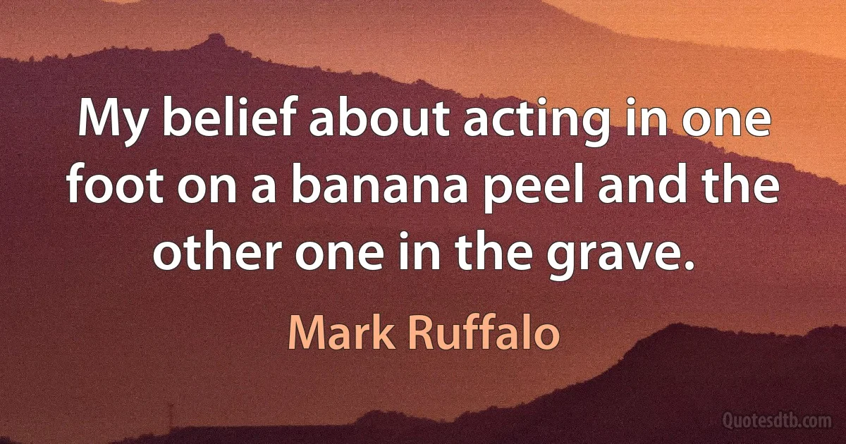 My belief about acting in one foot on a banana peel and the other one in the grave. (Mark Ruffalo)