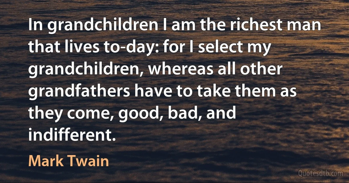 In grandchildren I am the richest man that lives to-day: for I select my grandchildren, whereas all other grandfathers have to take them as they come, good, bad, and indifferent. (Mark Twain)