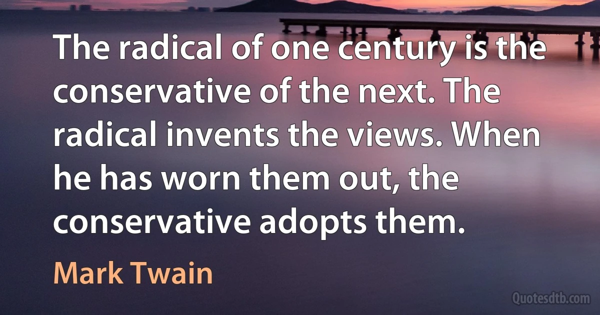 The radical of one century is the conservative of the next. The radical invents the views. When he has worn them out, the conservative adopts them. (Mark Twain)