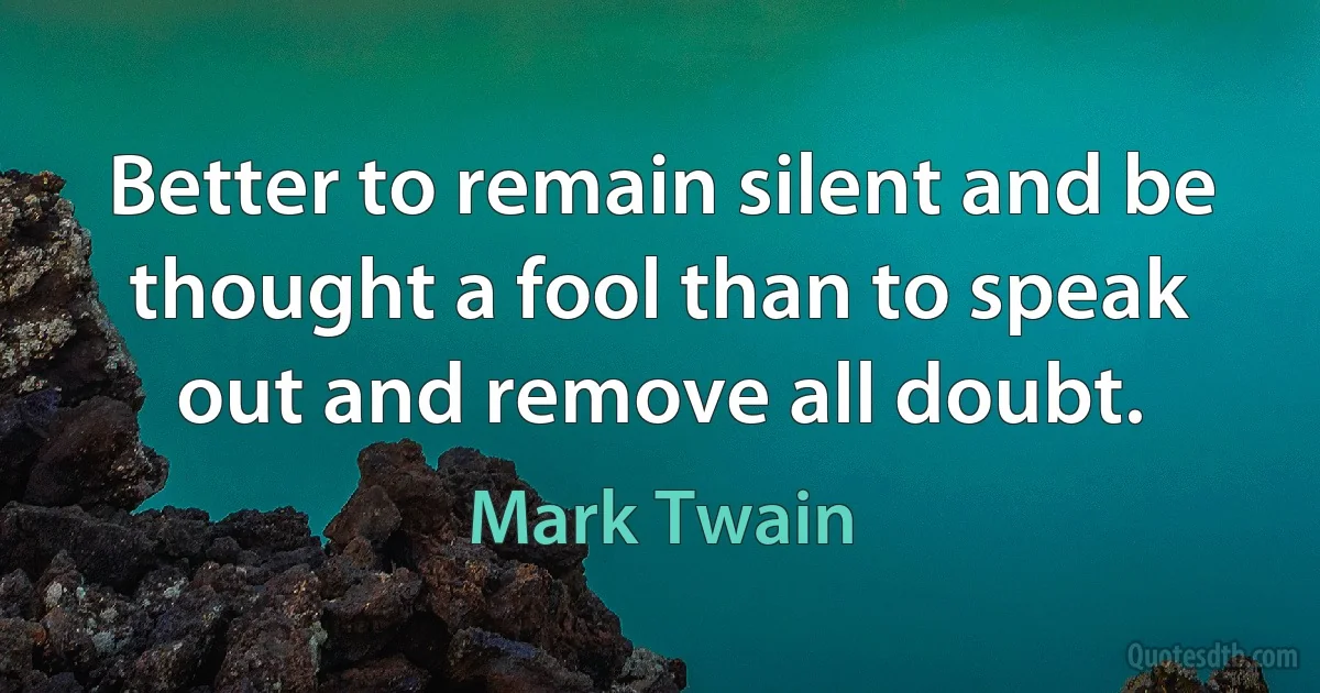 Better to remain silent and be thought a fool than to speak out and remove all doubt. (Mark Twain)