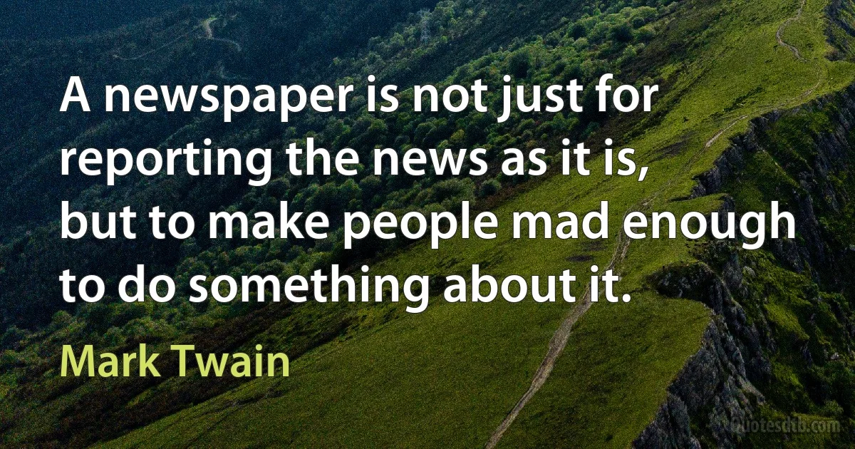 A newspaper is not just for reporting the news as it is, but to make people mad enough to do something about it. (Mark Twain)