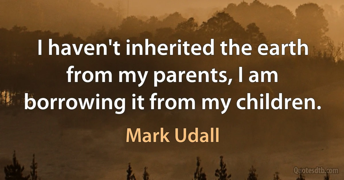 I haven't inherited the earth from my parents, I am borrowing it from my children. (Mark Udall)