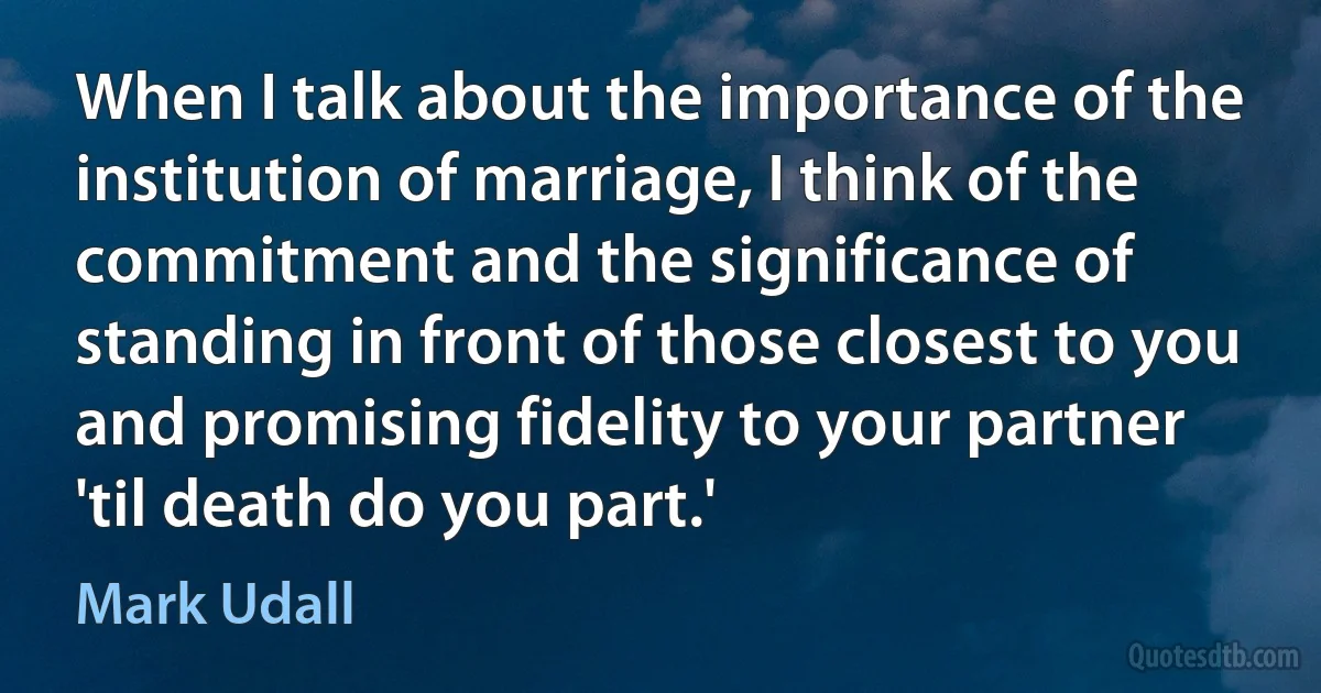 When I talk about the importance of the institution of marriage, I think of the commitment and the significance of standing in front of those closest to you and promising fidelity to your partner 'til death do you part.' (Mark Udall)