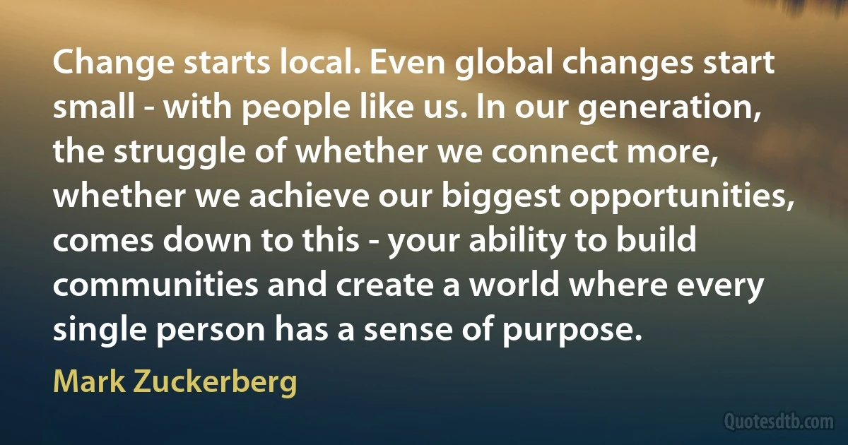 Change starts local. Even global changes start small - with people like us. In our generation, the struggle of whether we connect more, whether we achieve our biggest opportunities, comes down to this - your ability to build communities and create a world where every single person has a sense of purpose. (Mark Zuckerberg)