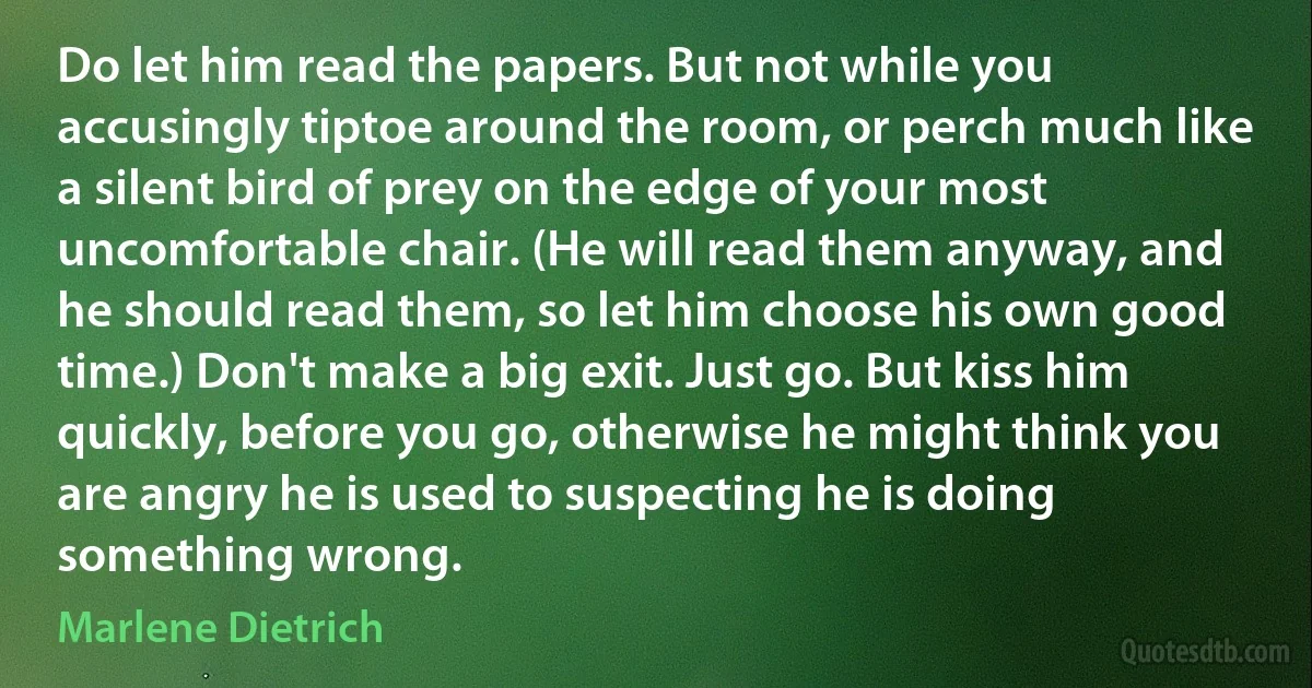 Do let him read the papers. But not while you accusingly tiptoe around the room, or perch much like a silent bird of prey on the edge of your most uncomfortable chair. (He will read them anyway, and he should read them, so let him choose his own good time.) Don't make a big exit. Just go. But kiss him quickly, before you go, otherwise he might think you are angry he is used to suspecting he is doing something wrong. (Marlene Dietrich)