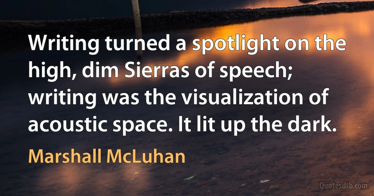 Writing turned a spotlight on the high, dim Sierras of speech; writing was the visualization of acoustic space. It lit up the dark. (Marshall McLuhan)