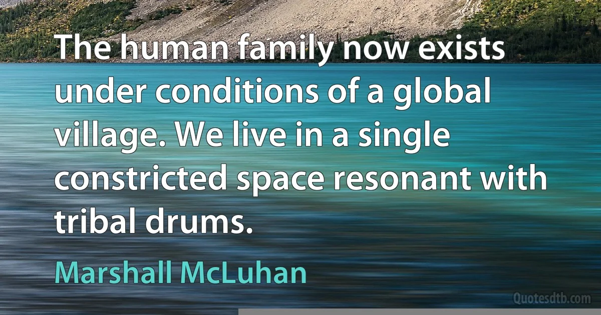 The human family now exists under conditions of a global village. We live in a single constricted space resonant with tribal drums. (Marshall McLuhan)