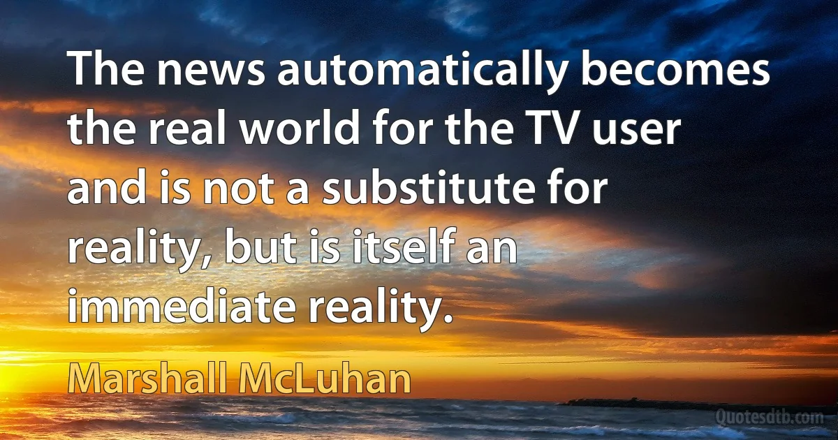 The news automatically becomes the real world for the TV user and is not a substitute for reality, but is itself an immediate reality. (Marshall McLuhan)