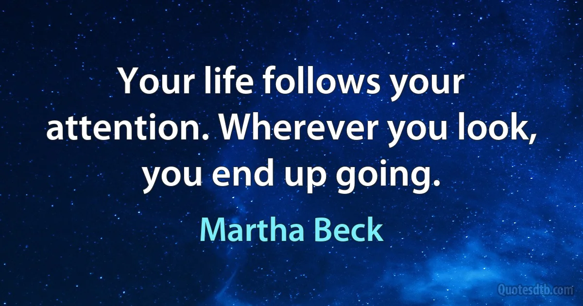 Your life follows your attention. Wherever you look, you end up going. (Martha Beck)