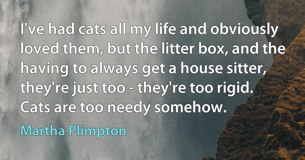 I've had cats all my life and obviously loved them, but the litter box, and the having to always get a house sitter, they're just too - they're too rigid. Cats are too needy somehow. (Martha Plimpton)