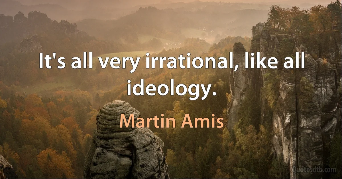 It's all very irrational, like all ideology. (Martin Amis)