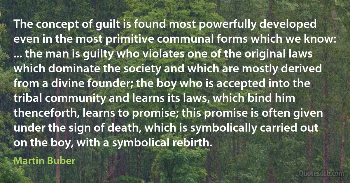 The concept of guilt is found most powerfully developed even in the most primitive communal forms which we know: ... the man is guilty who violates one of the original laws which dominate the society and which are mostly derived from a divine founder; the boy who is accepted into the tribal community and learns its laws, which bind him thenceforth, learns to promise; this promise is often given under the sign of death, which is symbolically carried out on the boy, with a symbolical rebirth. (Martin Buber)