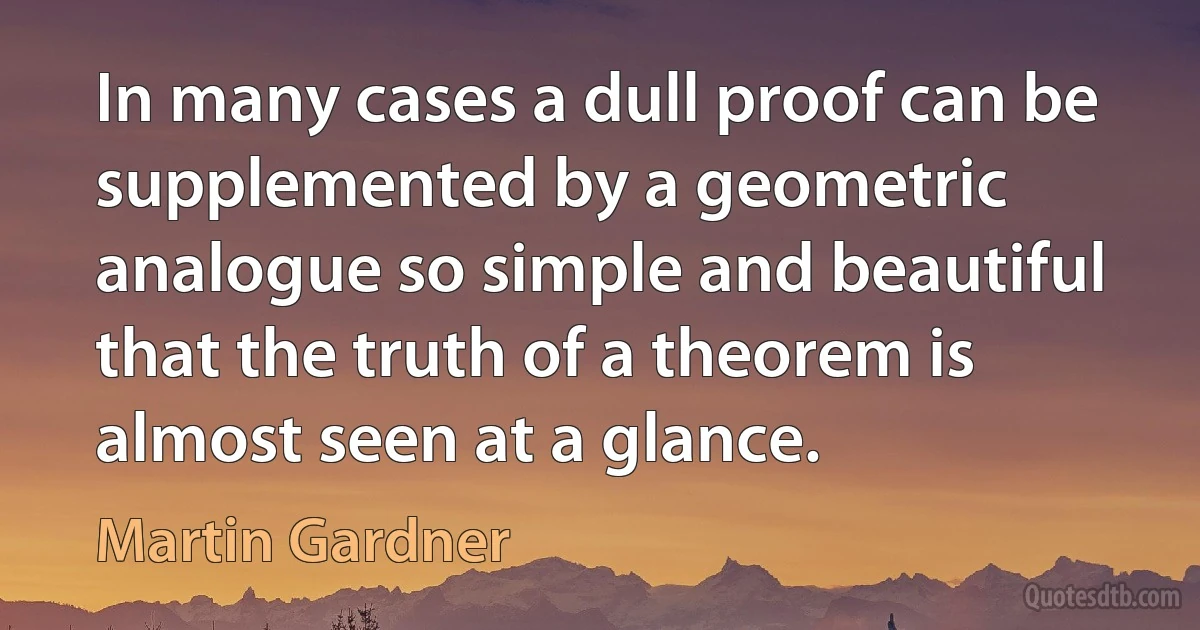 In many cases a dull proof can be supplemented by a geometric analogue so simple and beautiful that the truth of a theorem is almost seen at a glance. (Martin Gardner)