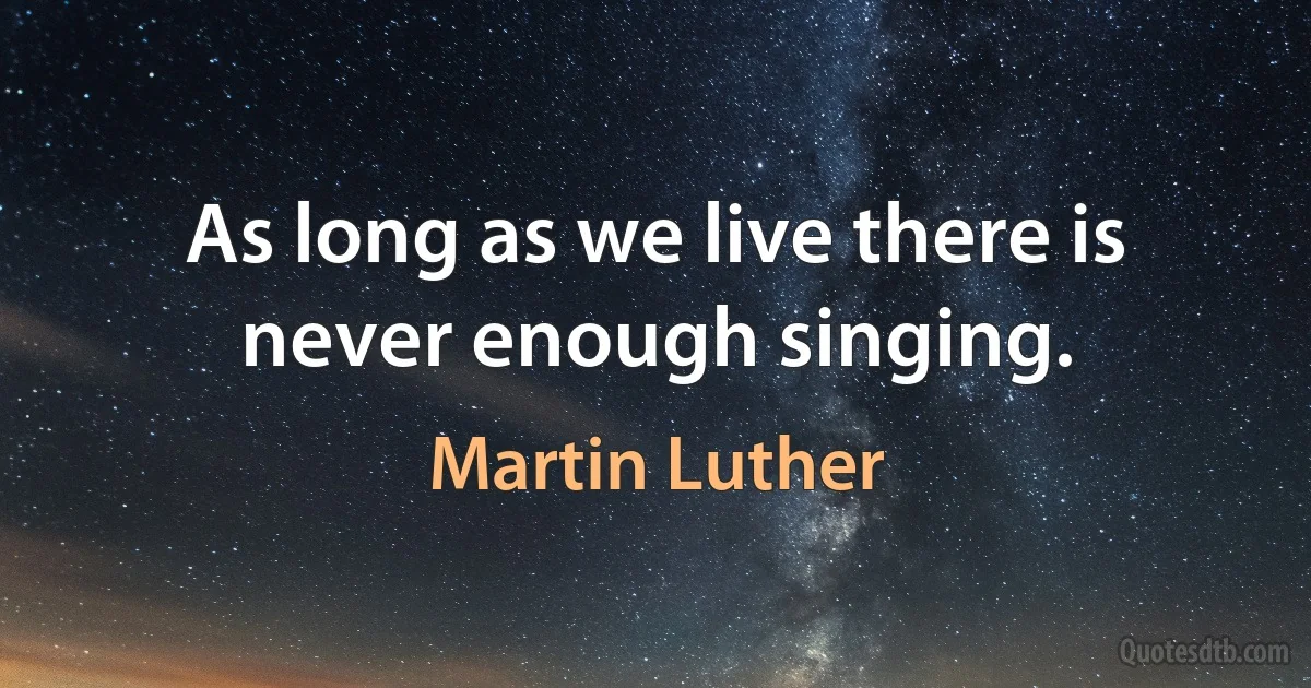 As long as we live there is never enough singing. (Martin Luther)