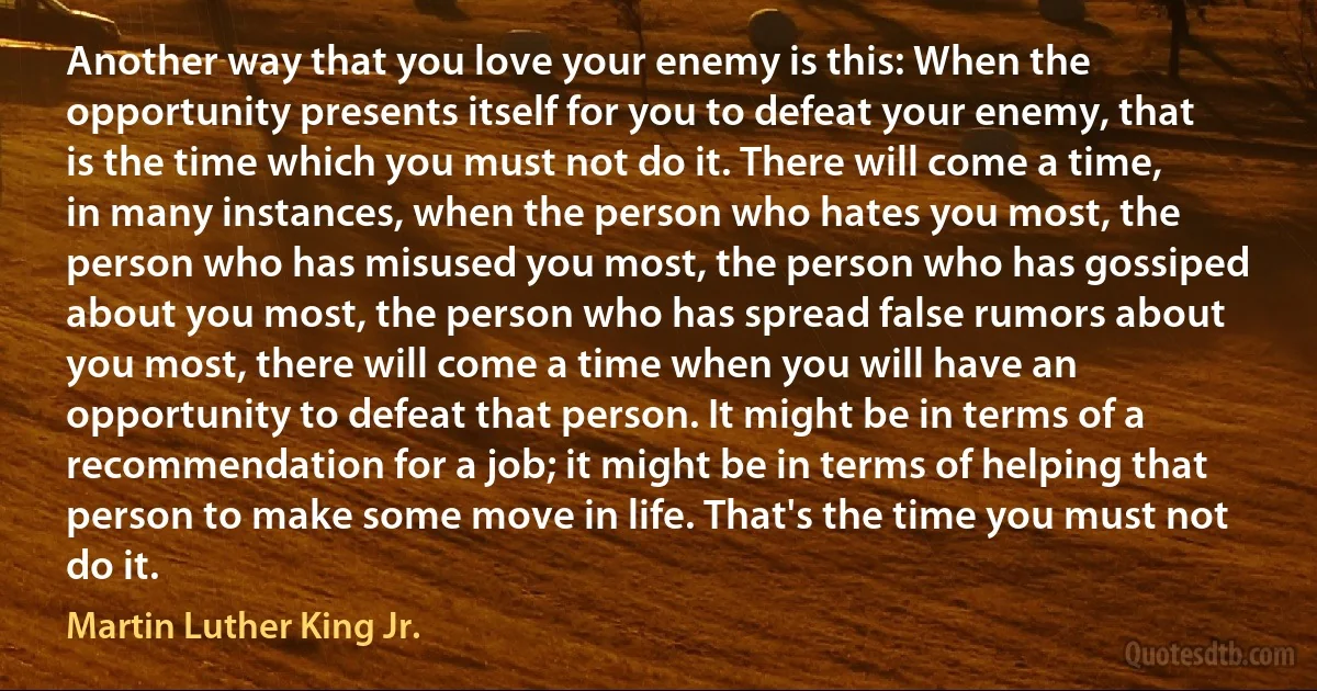 Another way that you love your enemy is this: When the opportunity presents itself for you to defeat your enemy, that is the time which you must not do it. There will come a time, in many instances, when the person who hates you most, the person who has misused you most, the person who has gossiped about you most, the person who has spread false rumors about you most, there will come a time when you will have an opportunity to defeat that person. It might be in terms of a recommendation for a job; it might be in terms of helping that person to make some move in life. That's the time you must not do it. (Martin Luther King Jr.)