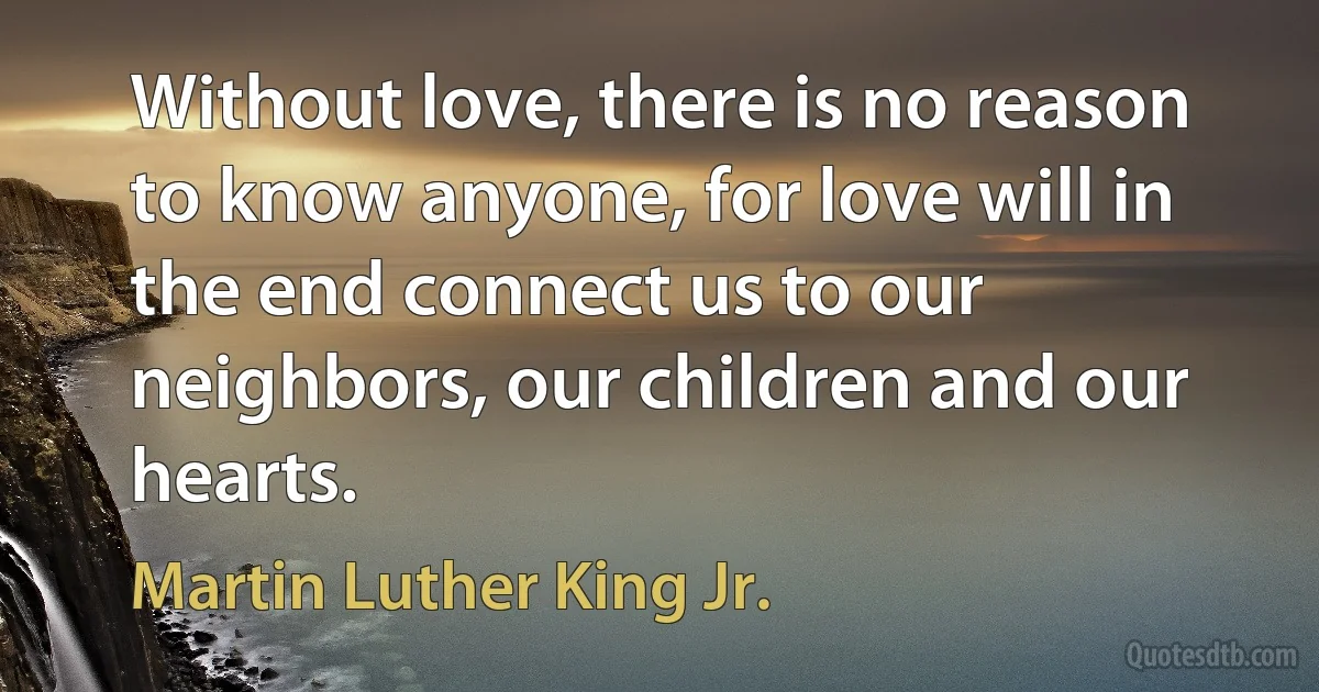 Without love, there is no reason to know anyone, for love will in the end connect us to our neighbors, our children and our hearts. (Martin Luther King Jr.)