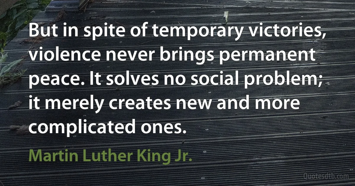 But in spite of temporary victories, violence never brings permanent peace. It solves no social problem; it merely creates new and more complicated ones. (Martin Luther King Jr.)