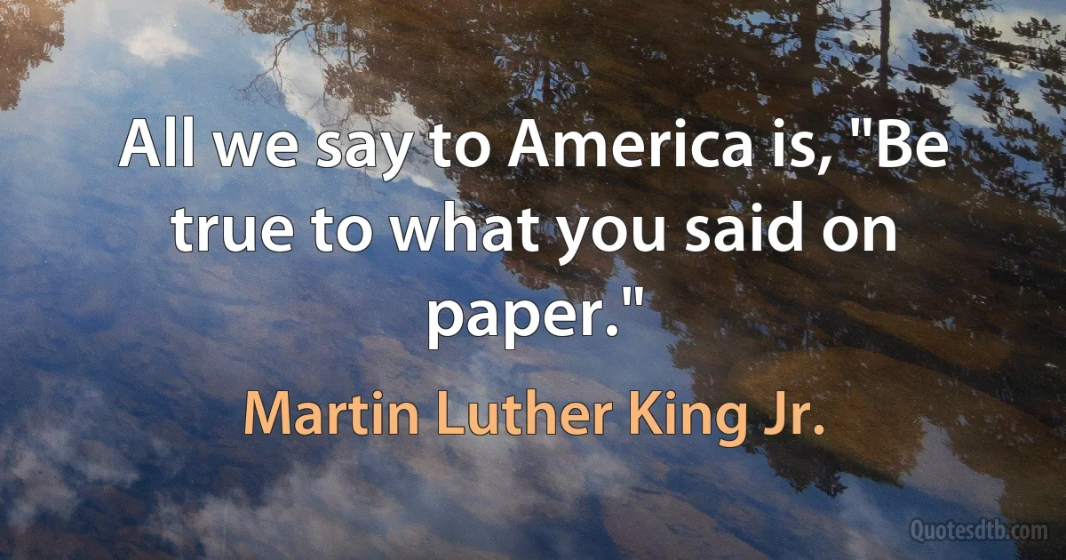 All we say to America is, "Be true to what you said on paper." (Martin Luther King Jr.)