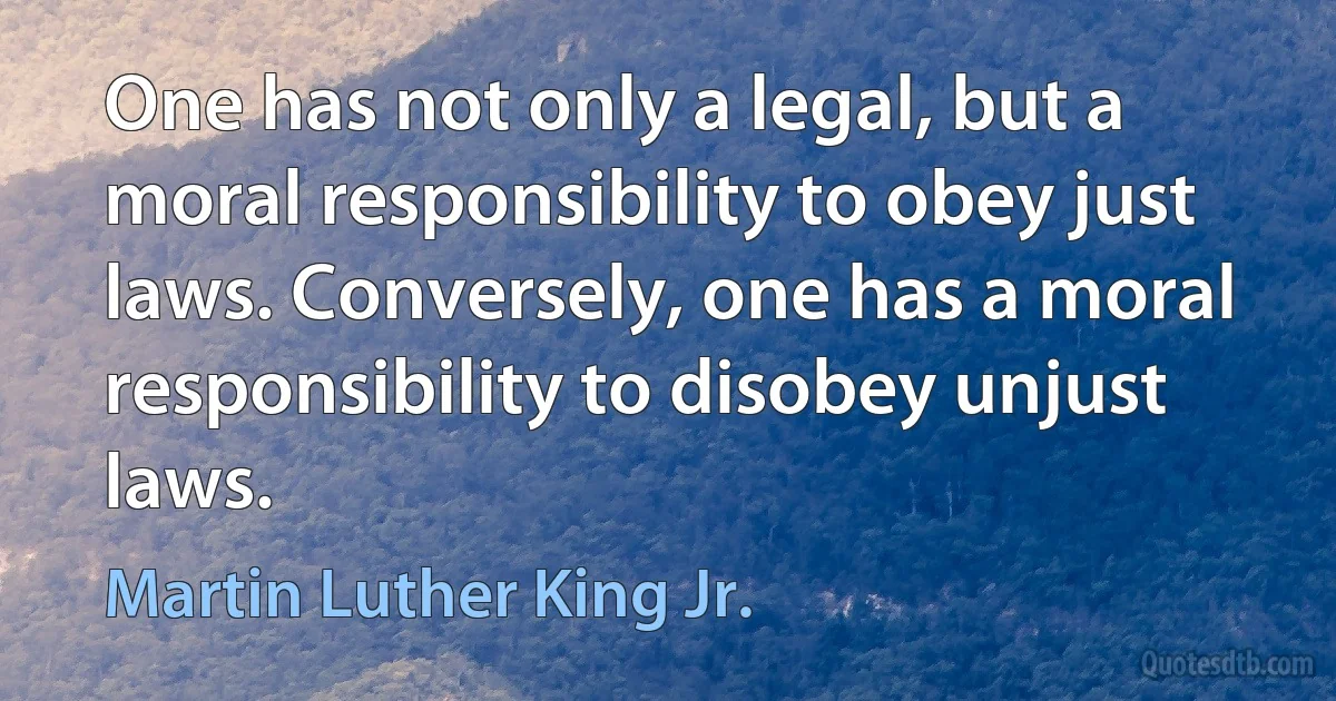 One has not only a legal, but a moral responsibility to obey just laws. Conversely, one has a moral responsibility to disobey unjust laws. (Martin Luther King Jr.)