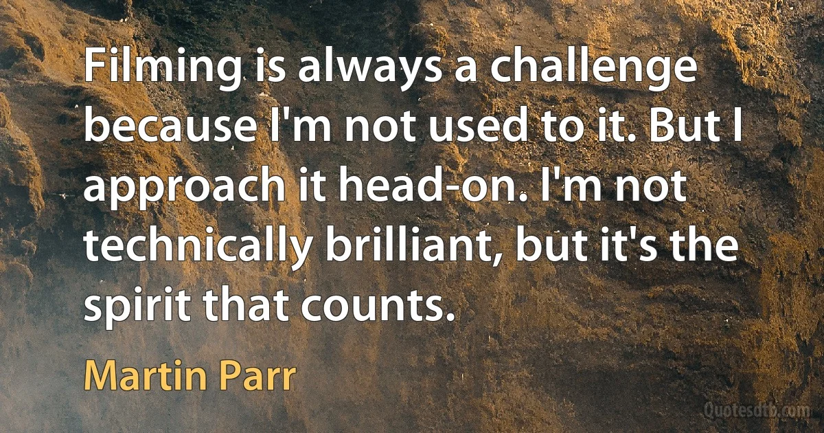 Filming is always a challenge because I'm not used to it. But I approach it head-on. I'm not technically brilliant, but it's the spirit that counts. (Martin Parr)