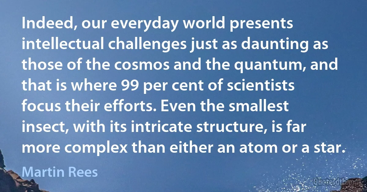 Indeed, our everyday world presents intellectual challenges just as daunting as those of the cosmos and the quantum, and that is where 99 per cent of scientists focus their efforts. Even the smallest insect, with its intricate structure, is far more complex than either an atom or a star. (Martin Rees)