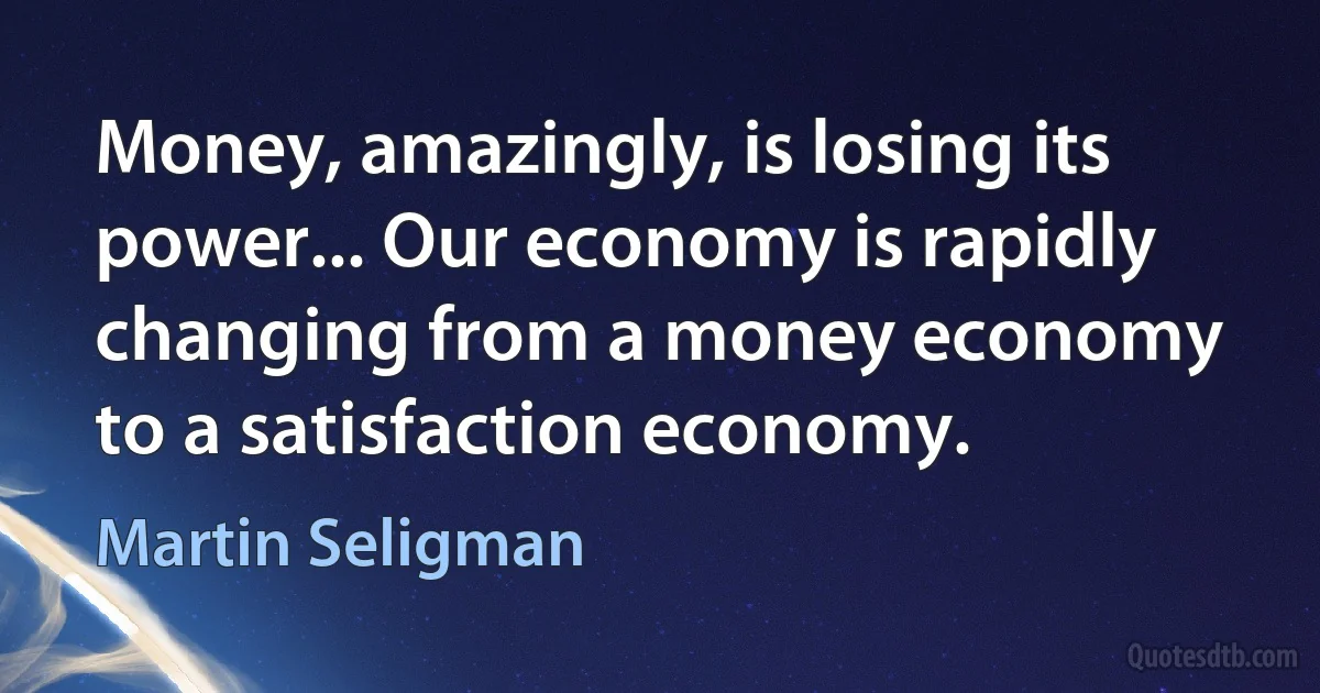 Money, amazingly, is losing its power... Our economy is rapidly changing from a money economy to a satisfaction economy. (Martin Seligman)