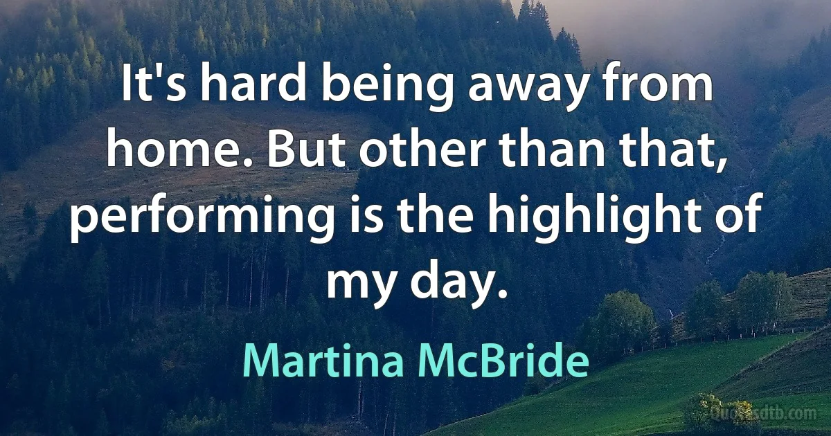 It's hard being away from home. But other than that, performing is the highlight of my day. (Martina McBride)