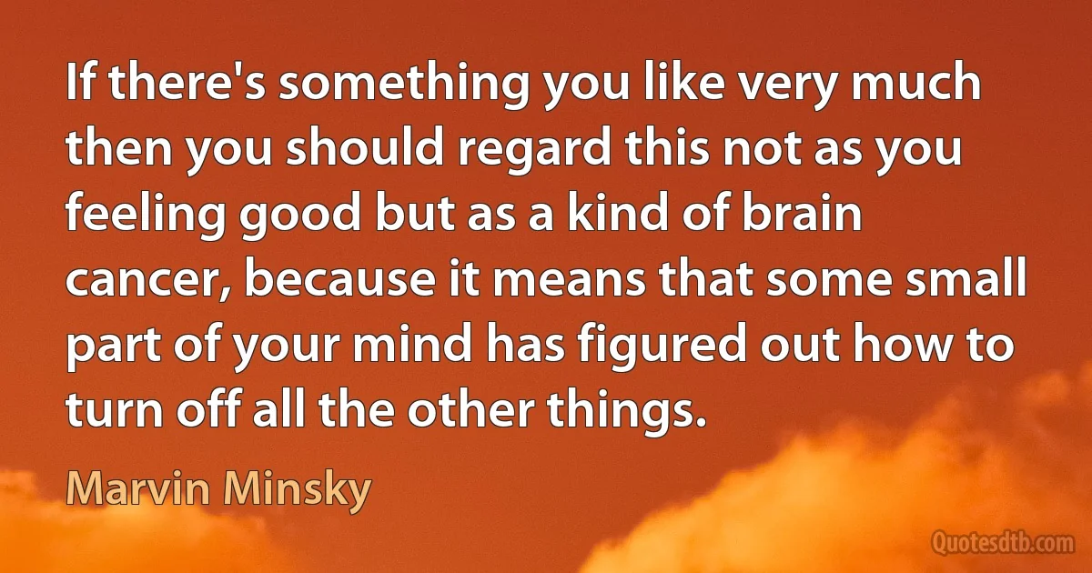 If there's something you like very much then you should regard this not as you feeling good but as a kind of brain cancer, because it means that some small part of your mind has figured out how to turn off all the other things. (Marvin Minsky)