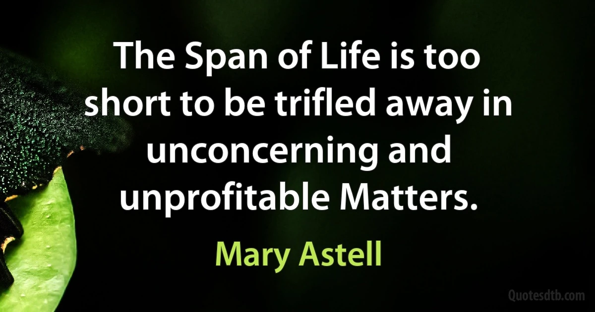 The Span of Life is too short to be trifled away in unconcerning and unprofitable Matters. (Mary Astell)