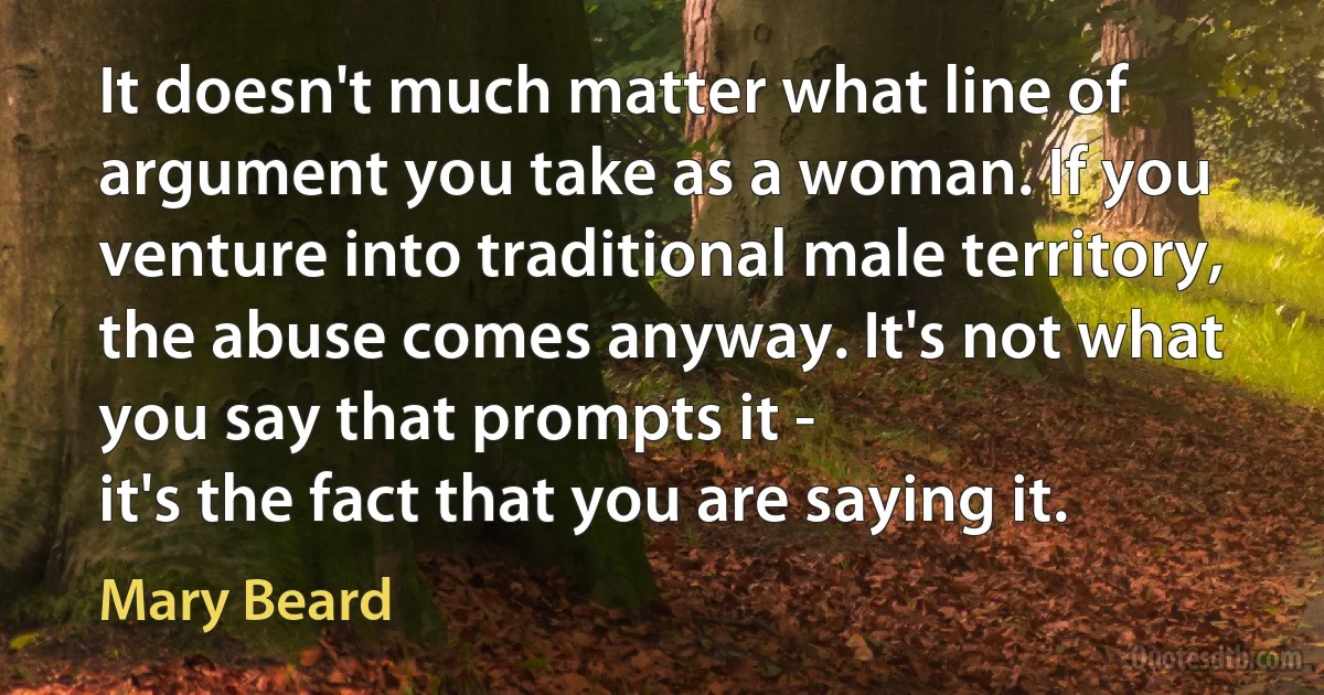 It doesn't much matter what line of argument you take as a woman. If you venture into traditional male territory, the abuse comes anyway. It's not what you say that prompts it -
it's the fact that you are saying it. (Mary Beard)