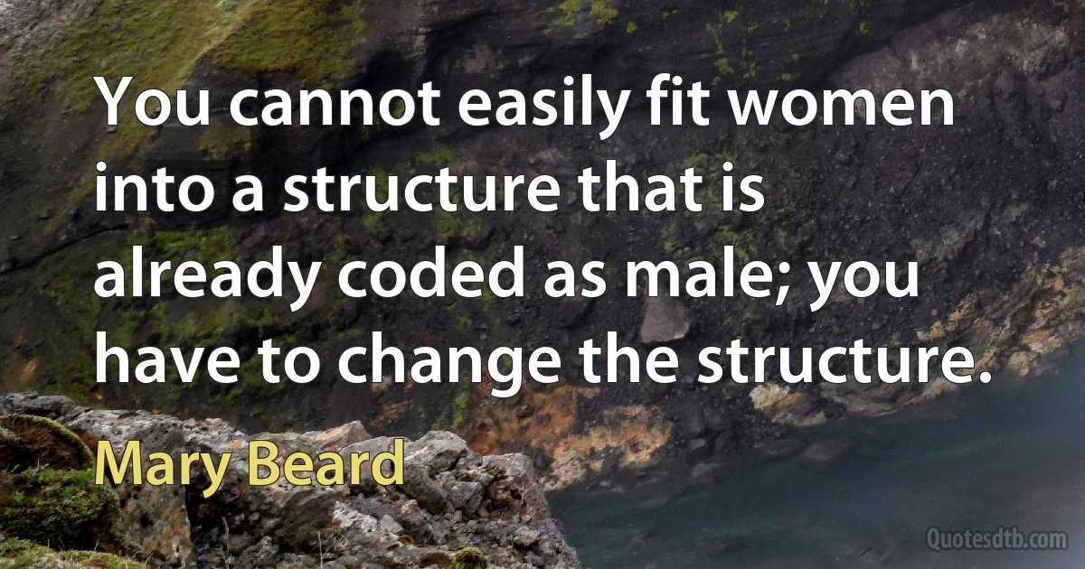 You cannot easily fit women into a structure that is already coded as male; you have to change the structure. (Mary Beard)