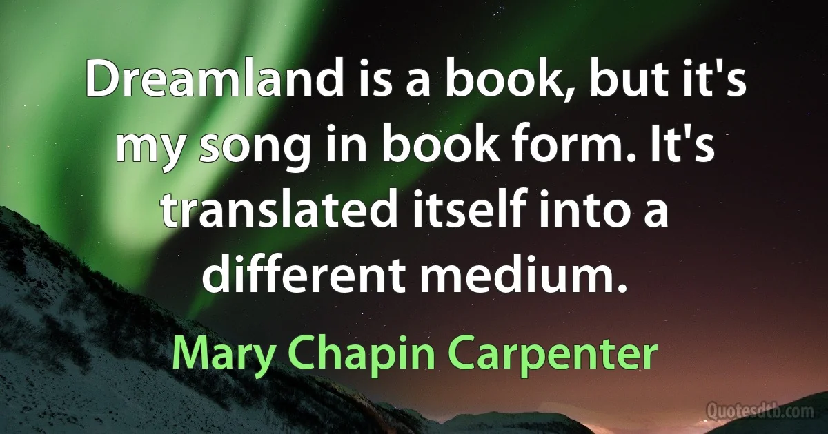 Dreamland is a book, but it's my song in book form. It's translated itself into a different medium. (Mary Chapin Carpenter)