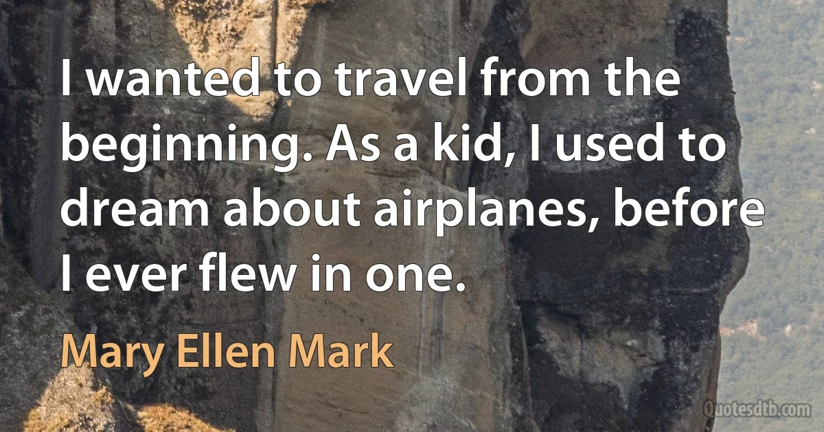 I wanted to travel from the beginning. As a kid, I used to dream about airplanes, before I ever flew in one. (Mary Ellen Mark)