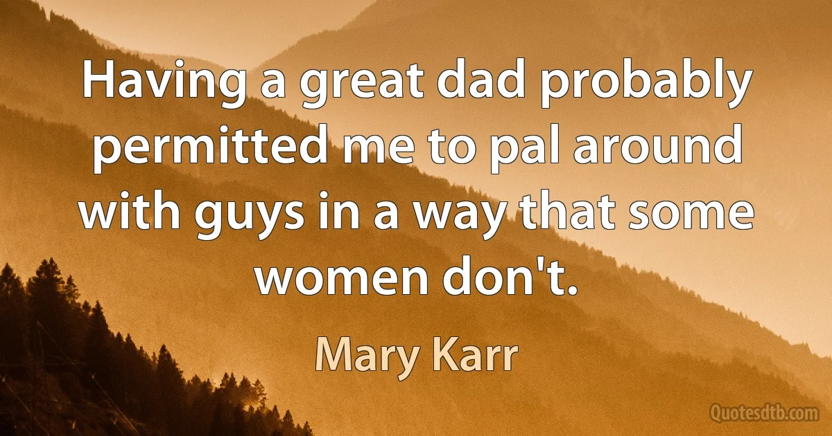 Having a great dad probably permitted me to pal around with guys in a way that some women don't. (Mary Karr)