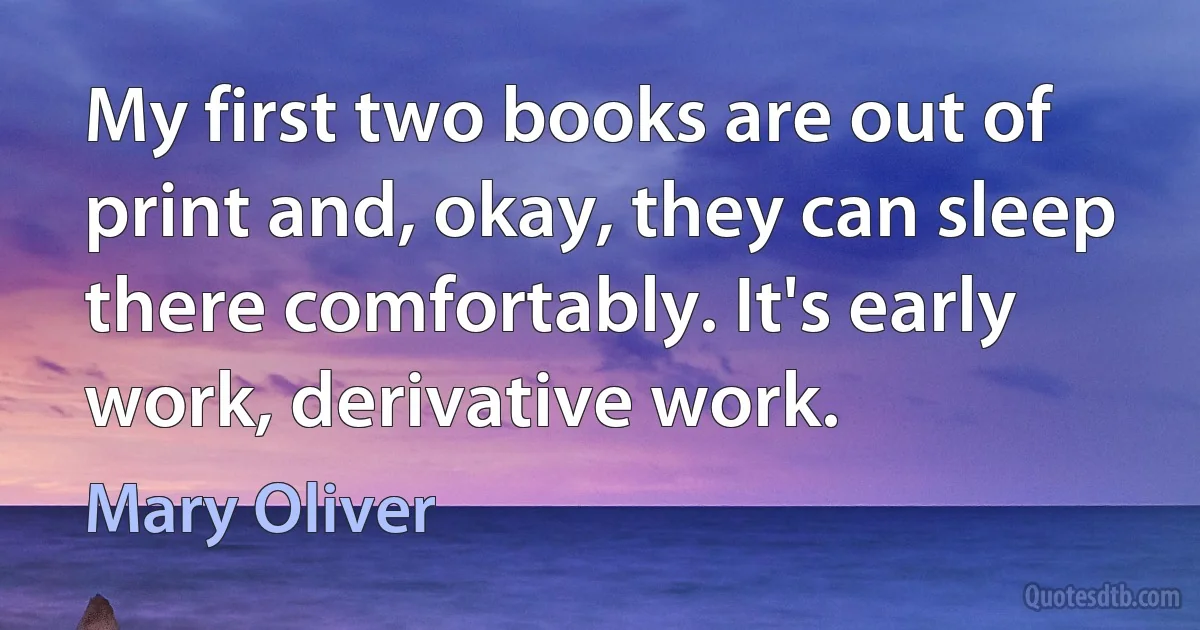 My first two books are out of print and, okay, they can sleep there comfortably. It's early work, derivative work. (Mary Oliver)