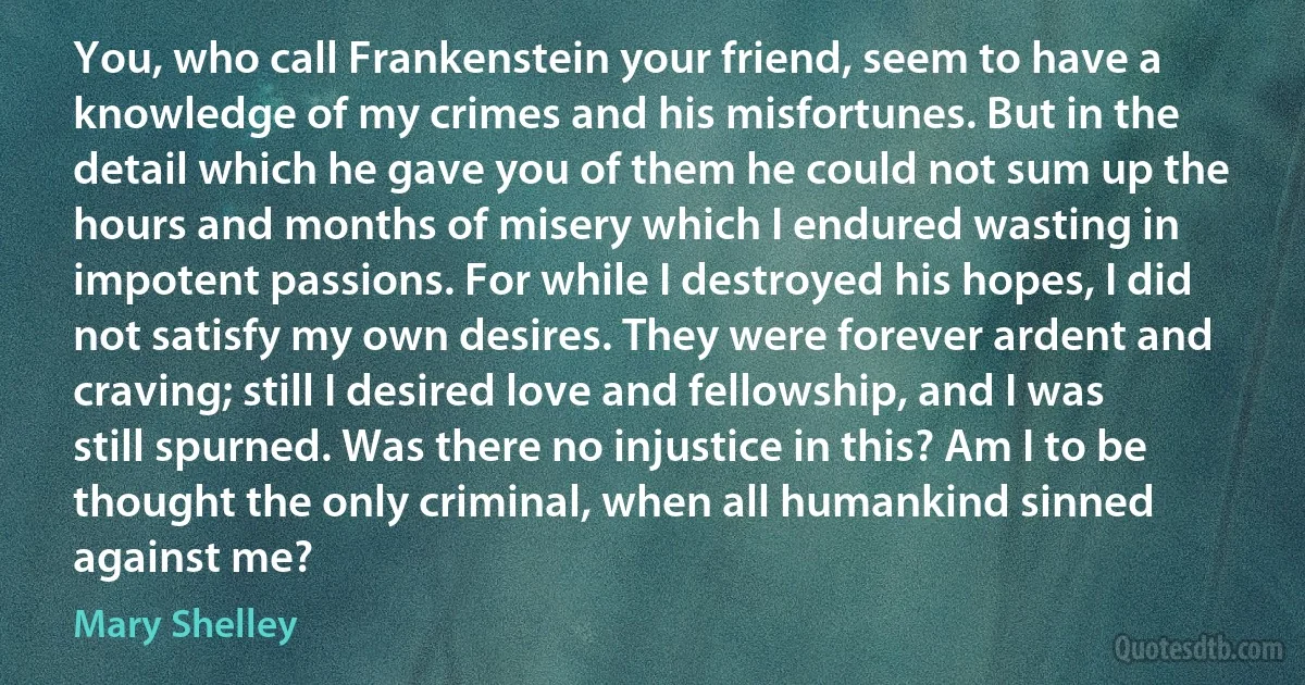 You, who call Frankenstein your friend, seem to have a knowledge of my crimes and his misfortunes. But in the detail which he gave you of them he could not sum up the hours and months of misery which I endured wasting in impotent passions. For while I destroyed his hopes, I did not satisfy my own desires. They were forever ardent and craving; still I desired love and fellowship, and I was still spurned. Was there no injustice in this? Am I to be thought the only criminal, when all humankind sinned against me? (Mary Shelley)