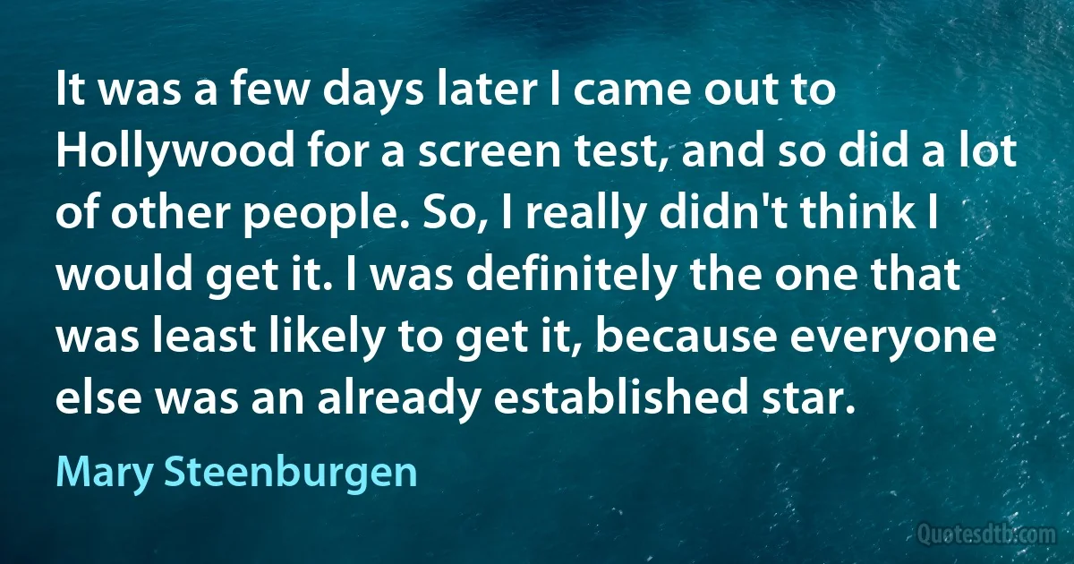 It was a few days later I came out to Hollywood for a screen test, and so did a lot of other people. So, I really didn't think I would get it. I was definitely the one that was least likely to get it, because everyone else was an already established star. (Mary Steenburgen)