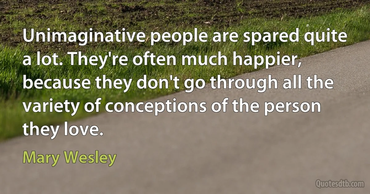 Unimaginative people are spared quite a lot. They're often much happier, because they don't go through all the variety of conceptions of the person they love. (Mary Wesley)