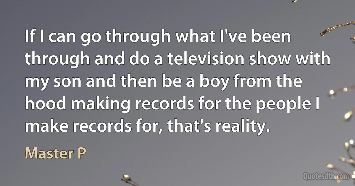 If I can go through what I've been through and do a television show with my son and then be a boy from the hood making records for the people I make records for, that's reality. (Master P)