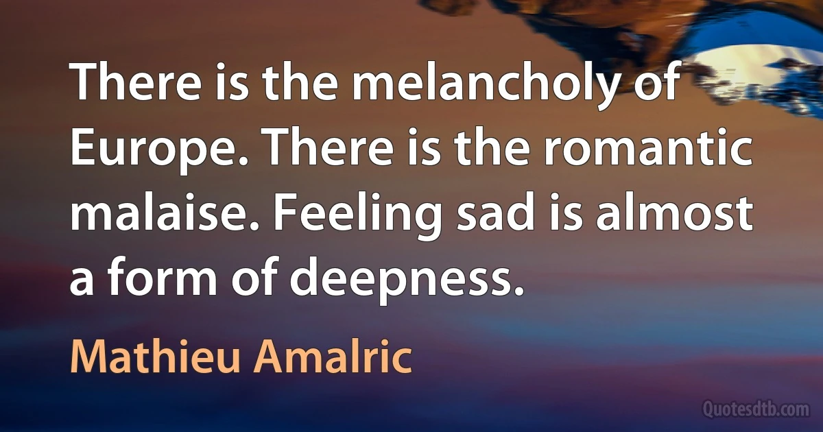 There is the melancholy of Europe. There is the romantic malaise. Feeling sad is almost a form of deepness. (Mathieu Amalric)