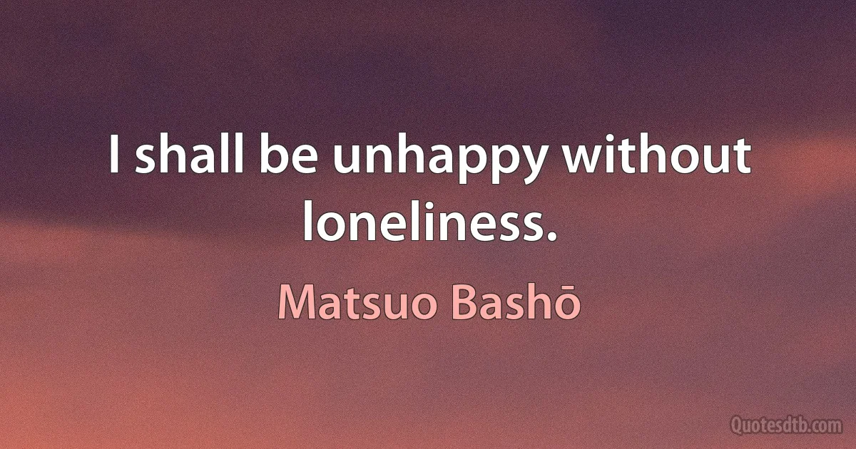 I shall be unhappy without loneliness. (Matsuo Bashō)