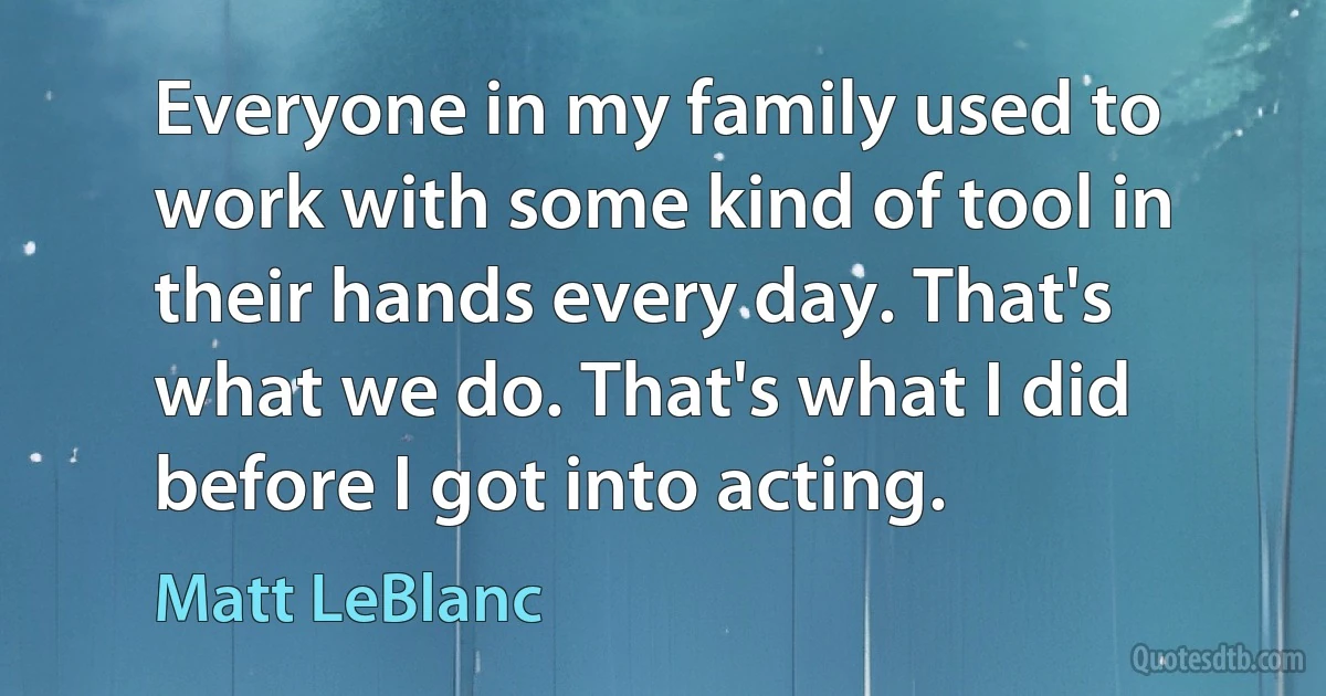 Everyone in my family used to work with some kind of tool in their hands every day. That's what we do. That's what I did before I got into acting. (Matt LeBlanc)