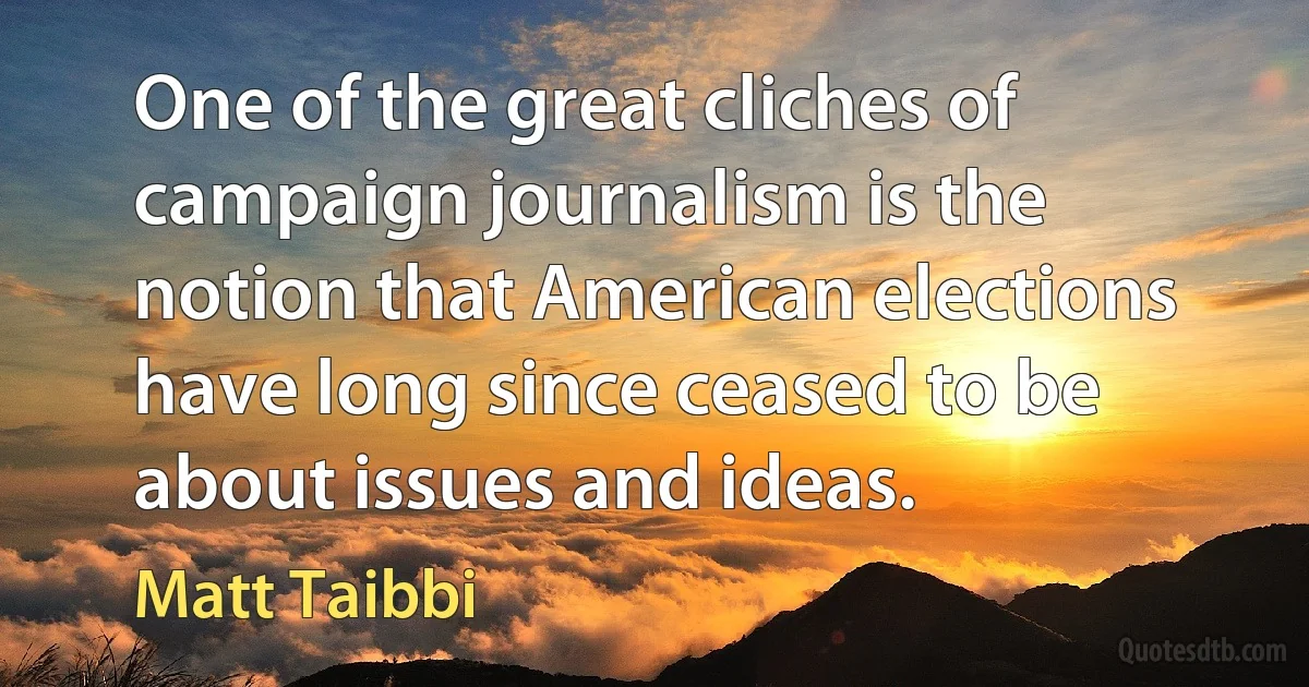 One of the great cliches of campaign journalism is the notion that American elections have long since ceased to be about issues and ideas. (Matt Taibbi)