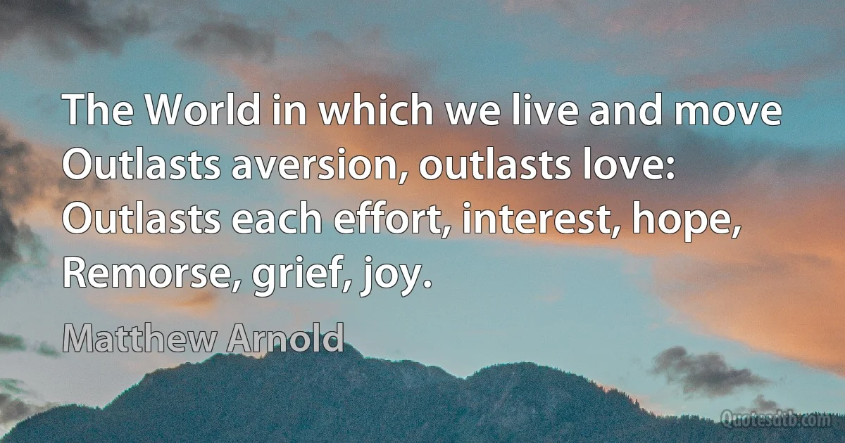 The World in which we live and move
Outlasts aversion, outlasts love:
Outlasts each effort, interest, hope,
Remorse, grief, joy. (Matthew Arnold)