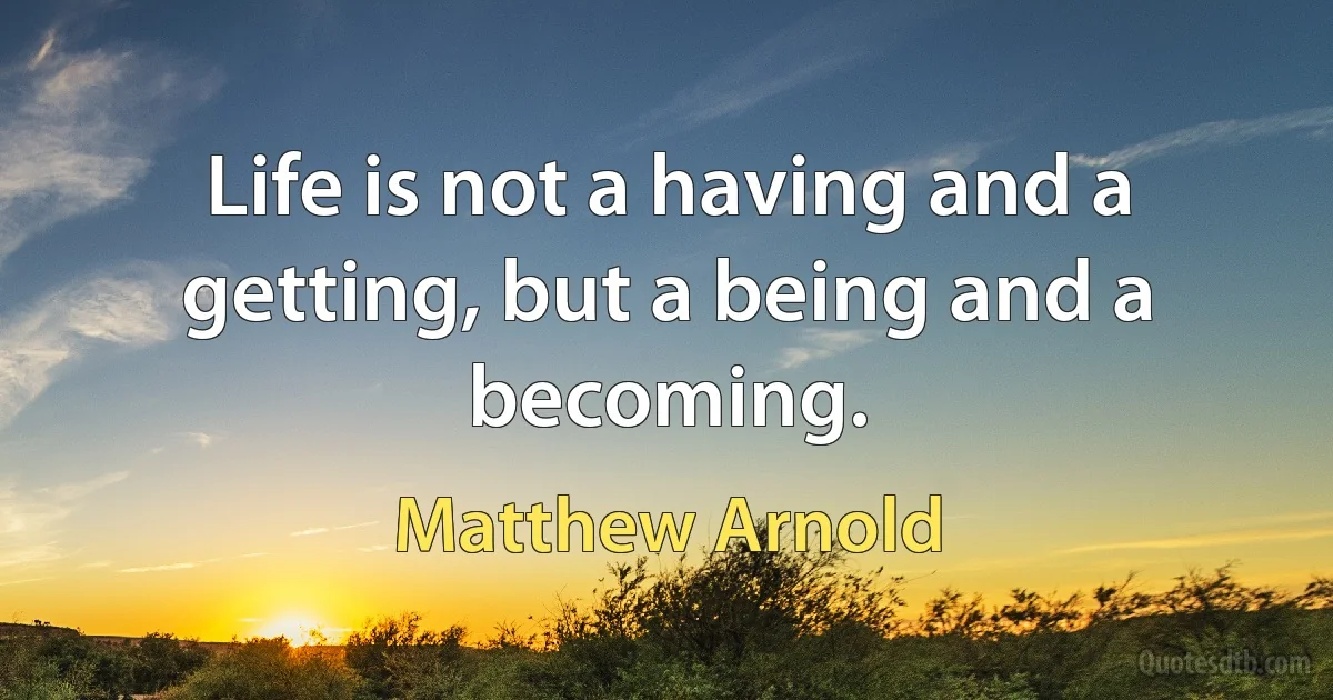 Life is not a having and a getting, but a being and a becoming. (Matthew Arnold)